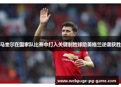 马奎尔在国家队比赛中打入关键制胜球助英格兰逆袭获胜