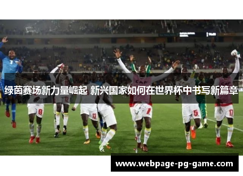 绿茵赛场新力量崛起 新兴国家如何在世界杯中书写新篇章